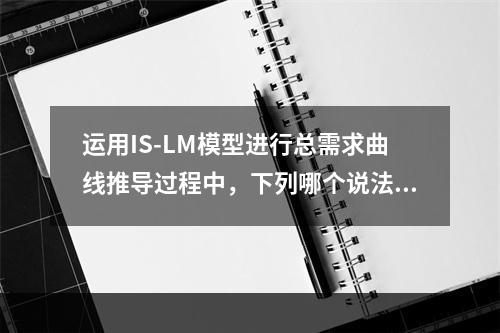 运用IS-LM模型进行总需求曲线推导过程中，下列哪个说法是正