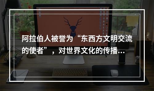 阿拉伯人被誉为“东西方文明交流的使者”，对世界文化的传播与交