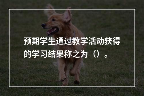 预期学生通过教学活动获得的学习结果称之为（）。