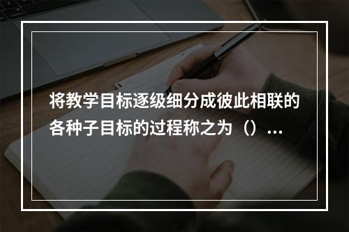 将教学目标逐级细分成彼此相联的各种子目标的过程称之为（）。