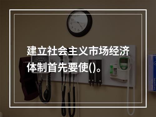 建立社会主义市场经济体制首先要使()。