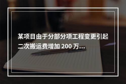 某项目由于分部分项工程变更引起二次搬运费增加 200 万，环