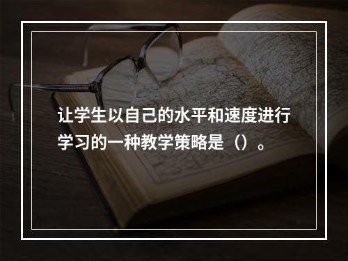 让学生以自己的水平和速度进行学习的一种教学策略是（）。