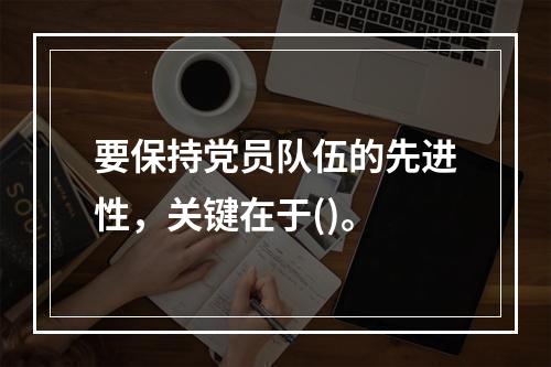 要保持党员队伍的先进性，关键在于()。