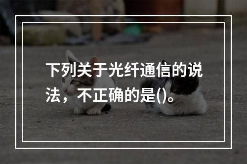 下列关于光纤通信的说法，不正确的是()。