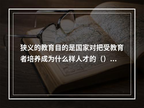 狭义的教育目的是国家对把受教育者培养成为什么样人才的（）。