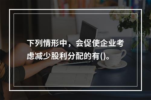 下列情形中，会促使企业考虑减少股利分配的有()。