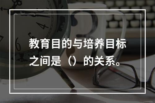 教育目的与培养目标之间是（）的关系。