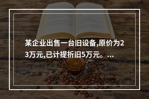 某企业出售一台旧设备,原价为23万元,已计提折旧5万元。出售