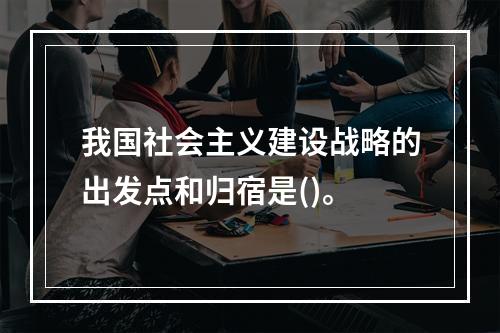 我国社会主义建设战略的出发点和归宿是()。