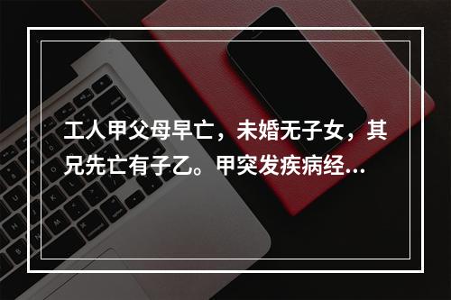 工人甲父母早亡，未婚无子女，其兄先亡有子乙。甲突发疾病经抢救