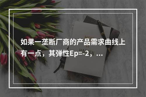 如果一垄断厂商的产品需求曲线上有一点，其弹性Ep=-2，产品