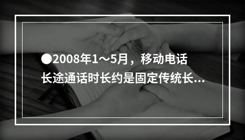 ●2008年1～5月，移动电话长途通话时长约是固定传统长途电