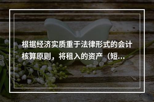 根据经济实质重于法律形式的会计核算原则，将租入的资产（短期租