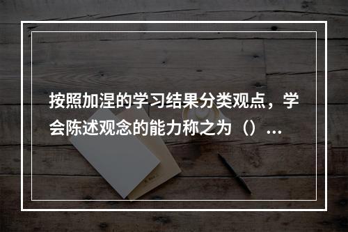 按照加涅的学习结果分类观点，学会陈述观念的能力称之为（）。