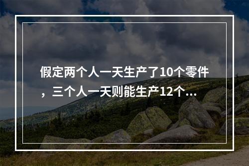 假定两个人一天生产了10个零件，三个人一天则能生产12个零件