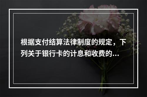 根据支付结算法律制度的规定，下列关于银行卡的计息和收费的表述