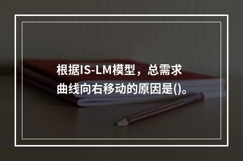 根据IS-LM模型，总需求曲线向右移动的原因是()。