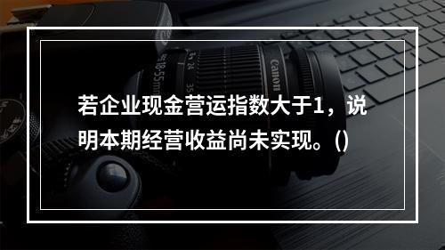 若企业现金营运指数大于1，说明本期经营收益尚未实现。()