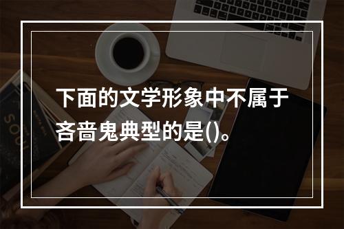 下面的文学形象中不属于吝啬鬼典型的是()。