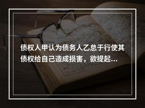 债权人甲认为债务人乙怠于行使其债权给自己造成损害，欲提起代位