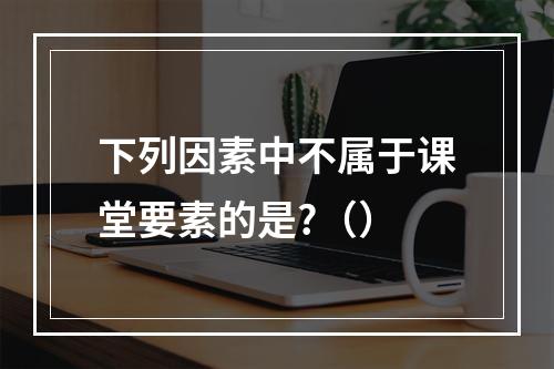 下列因素中不属于课堂要素的是?（）