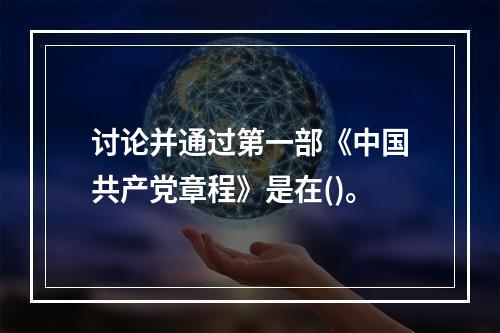 讨论并通过第一部《中国共产党章程》是在()。