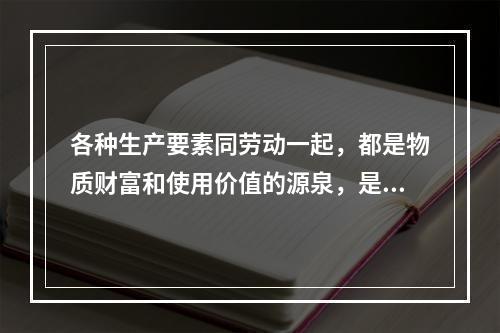 各种生产要素同劳动一起，都是物质财富和使用价值的源泉，是社会