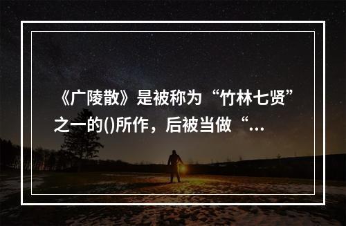 《广陵散》是被称为“竹林七贤”之一的()所作，后被当做“绝唱