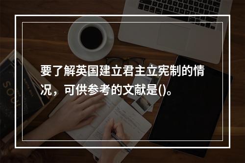 要了解英国建立君主立宪制的情况，可供参考的文献是()。