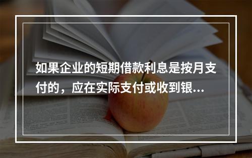 如果企业的短期借款利息是按月支付的，应在实际支付或收到银行的