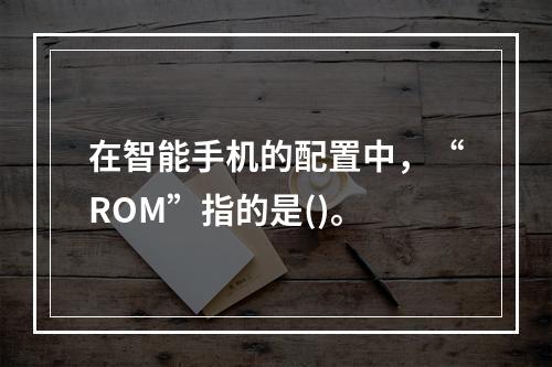 在智能手机的配置中，“ROM”指的是()。