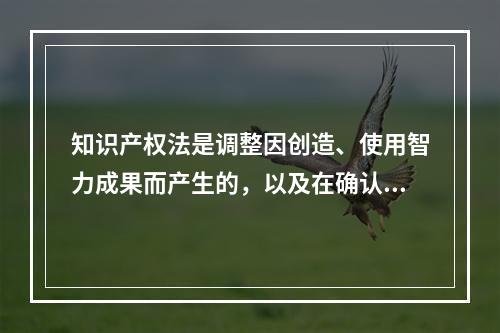 知识产权法是调整因创造、使用智力成果而产生的，以及在确认、保