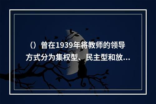 （）曾在1939年将教师的领导方式分为集权型、民主型和放任型