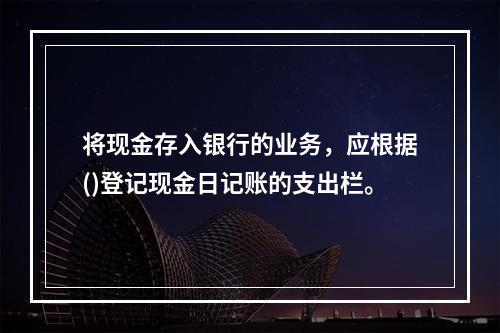 将现金存入银行的业务，应根据()登记现金日记账的支出栏。