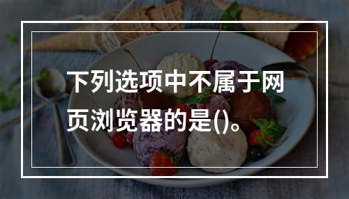 下列选项中不属于网页浏览器的是()。