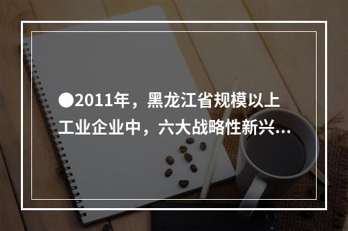 ●2011年，黑龙江省规模以上工业企业中，六大战略性新兴产业