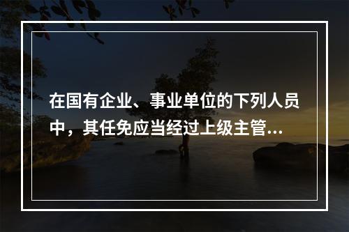 在国有企业、事业单位的下列人员中，其任免应当经过上级主管单位