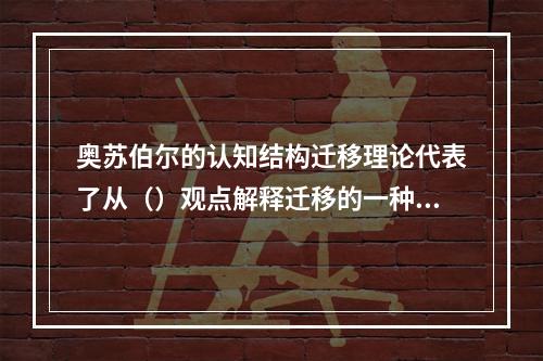 奥苏伯尔的认知结构迁移理论代表了从（）观点解释迁移的一种主流