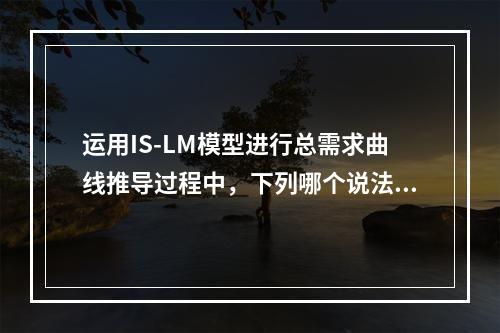 运用IS-LM模型进行总需求曲线推导过程中，下列哪个说法是正