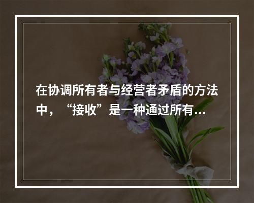 在协调所有者与经营者矛盾的方法中，“接收”是一种通过所有者来