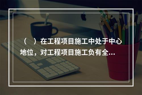 （　）在工程项目施工中处于中心地位，对工程项目施工负有全面管