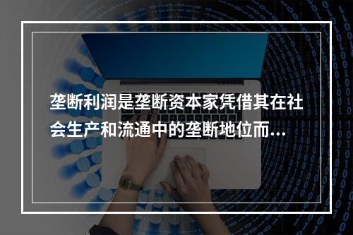 垄断利润是垄断资本家凭借其在社会生产和流通中的垄断地位而获得