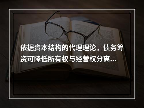 依据资本结构的代理理论，债务筹资可降低所有权与经营权分离而产