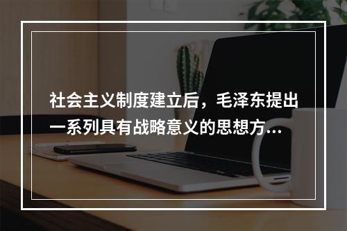 社会主义制度建立后，毛泽东提出一系列具有战略意义的思想方针，