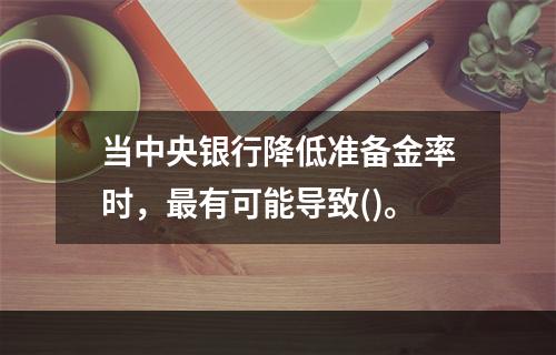 当中央银行降低准备金率时，最有可能导致()。