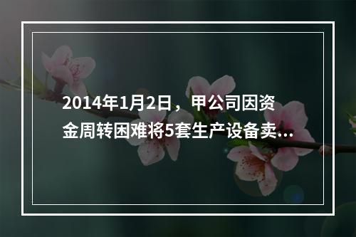 2014年1月2日，甲公司因资金周转困难将5套生产设备卖给乙