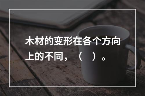 木材的变形在各个方向上的不同，（　）。