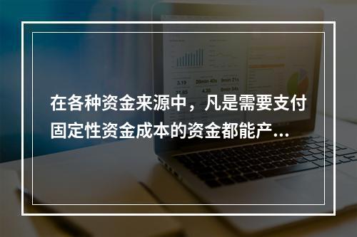 在各种资金来源中，凡是需要支付固定性资金成本的资金都能产生财