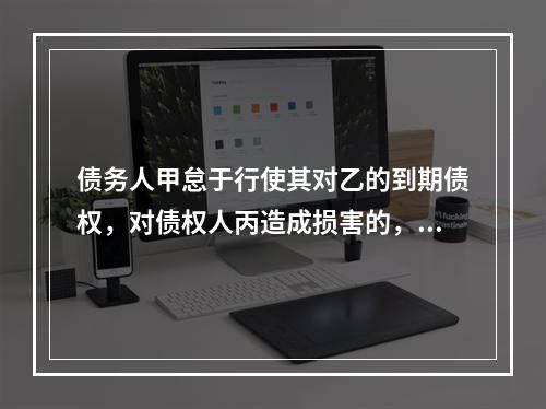 债务人甲怠于行使其对乙的到期债权，对债权人丙造成损害的，债权